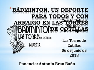 *BÁDMINTON, UN DEPORTE
PARA TODOS Y CON
ARRAIGO EN LAS TORRES
DE COTILLAS
Cuarto Debate
Europeo
Do-U- Sport
Las Torres de
Cotillas
06 de junio de
2018
Ponencia: Antonio Brao Baño
 