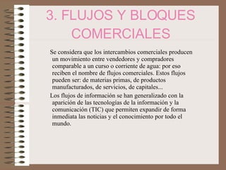 3. FLUJOS Y BLOQUES COMERCIALES Se considera que los intercambios comerciales producen un movimiento entre vendedores y compradores comparable a un curso o corriente de agua: por eso reciben el nombre de flujos comerciales. Estos flujos pueden ser: de materias primas, de productos manufacturados, de servicios, de capitales... Los flujos de información se han generalizado con la aparición de las tecnologías de la información y la comunicación (TIC) que permiten expandir de forma inmediata las noticias y el conocimiento por todo el mundo. 