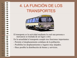 4. LA FUNCIÓN DE LOS TRANSPORTES El transporte es la actividad mediante la cual una persona o mercancía se traslada de un lugar a otro. En la actualidad el transporte cumple tres funciones importantes: - Permite el desplazamiento cotidiano de la población. - Posibilita los desplazamientos a lugares muy alejados. - Hace posible la distribución de bienes y servicios. 