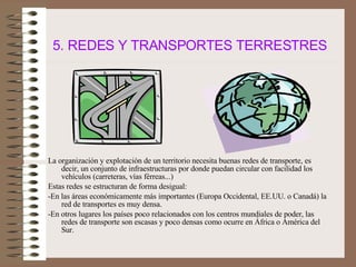 5. REDES Y TRANSPORTES TERRESTRES La organización y explotación de un territorio necesita buenas redes de transporte, es decir, un conjunto de infraestructuras por donde puedan circular con facilidad los vehículos (carreteras, vías férreas...) Estas redes se estructuran de forma desigual: -En las áreas económicamente más importantes (Europa Occidental, EE.UU. o Canadá) la red de transportes es muy densa. -En otros lugares los países poco relacionados con los centros mundiales de poder, las redes de transporte son escasas y poco densas como ocurre en África o América del Sur. 