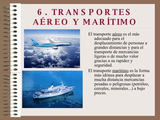 6. TRANSPORTES AÉREO Y MARÍTIMO El transporte  aéreo  es el más adecuado para el desplazamiento de personas a grandes distancias y para el transporte de mercancías ligeras o de mucho valor gracias a su rapidez y seguridad. El transporte  marítimo  es la forma más idónea para desplazar a mucha distancia mercancías pesadas o peligrosas (petróleo, cereales, minerales...) a bajo precio. 