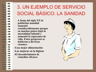 3. UN EJEMPLO DE SERVICIO SOCIAL BÁSICO: LA SANIDAD A largo del siglo XX la población mundial aumentó considerablemente porque en muchos países bajó la mortalidad infantil y aumentó la esperanza de vida. Estos progresos se debieron a diversas razones: -Una mejor alimentación -Las mejoras en la higiene -El descubrimiento de remedios eficaces 