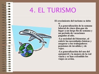 4. EL TURISMO El crecimiento del turismo se debe a: -La generalización de la semana laboral de cinco días,que da lugar a un largo fin de semana y un período de vacaciones pagadas al año. -La sociedad del bienestar, al cubrir las necesidades básicas y asegurar a los trabajadores pensiones de invalidez y de vejez. -La generalización del uso del automóvil y la mejora de la red viaria y se han extendido los viajes en avión. 