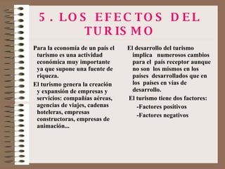 5. LOS EFECTOS DEL TURISMO Para la economía de un país el turismo es una actividad económica muy importante ya que supone una fuente de riqueza. El turismo genera la creación y expansión de empresas y servicios: compañías aéreas, agencias de viajes, cadenas hoteleras, empresas constructoras, empresas de animación... El desarrollo del turismo  implica  numerosos cambios para el  país receptor aunque no son  los mismos en los países  desarrollados que en los  países en vías de desarrollo. El turismo tiene dos factores: -Factores positivos -Factores negativos 
