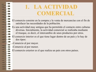 LA ACTIVIDAD COMERCIAL El comercio consiste en la compra y la venta de mercancías con el fin de satisfacer las necesidades de la población. Es una actividad muy antigua que ha permitido el contacto entre culturas diversas. Inicialmente, la actividad comercial se realizaba mediante el trueque, es decir, el intercambio de unos productos por otros. El comercio interior es el que tiene lugar dentro de un país y lo hay de dos tipos: -Comercio al por mayor. -Comercio al por menor. El comercio exterior es el que realiza un país con otros países. 