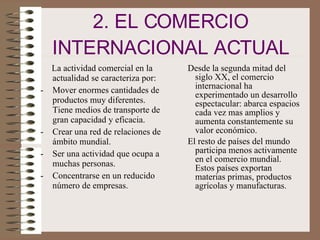 2. EL COMERCIO INTERNACIONAL ACTUAL La actividad comercial en la actualidad se caracteriza por: Mover enormes cantidades de productos muy diferentes. Tiene medios de transporte de gran capacidad y eficacia. Crear una red de relaciones de ámbito mundial. Ser una actividad que ocupa a muchas personas. Concentrarse en un reducido número de empresas. Desde la segunda mitad del siglo XX, el comercio internacional ha experimentado un desarrollo espectacular: abarca espacios cada vez mas amplios y aumenta constantemente su valor económico. El resto de países del mundo participa menos activamente en el comercio mundial. Estos países exportan materias primas, productos agrícolas y manufacturas.  