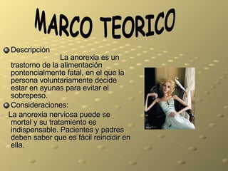 Descripci ó n  La anorexia es un trastorno de la alimentaci ó n pontencialmente fatal, en el que la persona voluntariamente decide estar en ayunas para evitar el sobrepeso. Consideraciones: La anorexia nerviosa puede se mortal y su tratamiento es indispensable. Pacientes y padres deben saber que es f á cil reincidir en ella. MARCO TEORICO 