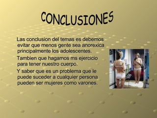 Las conclusion del temas es debemos evitar que menos gente sea anorexica principalmente los adolescentes. Tambien que hagamos ms ejercicio para tener nuestro cuerpo. Y saber que es un problema que le puede suceder a cualquier persona pueden ser mujeres como varones. CONCLUSIONES 