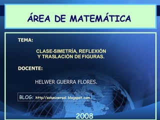 ÁREA DE MATEMÁTICA

TEMA:

        CLASE-SIMETRÍA, REFLEXIÓN
        Y TRASLACIÓN DE FIGURAS.

DOCENTE:

        HELWER GUERRA FLORES.

BLOG:   http//soluniversal.blogspot.com




                              2008
 