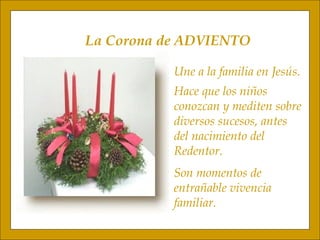 La Corona de ADVIENTO Une a la familia en Jesús. Hace que los niños conozcan y mediten sobre diversos sucesos, antes  del nacimiento del  Redentor. Son momentos de  entrañable vivencia familiar. 
