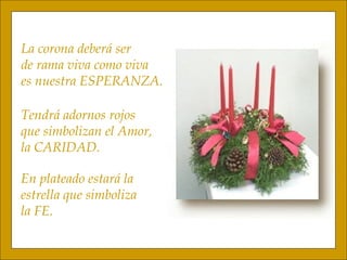 La corona deberá ser de rama viva como viva es nuestra ESPERANZA. Tendrá adornos rojos que simbolizan el Amor, la CARIDAD. En plateado estará la  estrella que simboliza  la FE. 