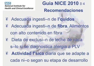 •  Adecuada ingestión de líquidos
•  Adecuada ingestión de fibra. Alimentos
con alto contenido en fibra
•  Dieta de exclusión de leche de vaca
sólo si se diagnostica alergia a PLV
•  Actividad física diaria que se adapte a
cada niño según su etapa de desarrollo
Guia NICE 2010 – 4
Recomendaciones
 