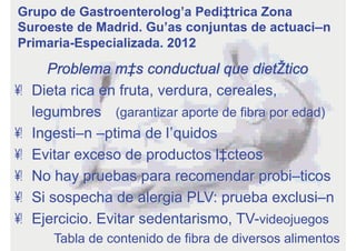 Problema más conductual que dietético
•  Dieta rica en fruta, verdura, cereales,
legumbres (garantizar aporte de fibra por edad)
•  Ingestión óptima de líquidos
•  Evitar exceso de productos lácteos
•  No hay pruebas para recomendar probióticos
•  Si sospecha de alergia PLV: prueba exclusión
•  Ejercicio. Evitar sedentarismo, TV-videojuegos
Tabla de contenido de fibra de diversos alimentos
Grupo de Gastroenterología Pediátrica Zona
Suroeste de Madrid. Guías conjuntas de actuación
Primaria-Especializada. 2012
 