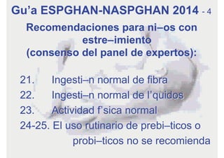 Recomendaciones para niños con
estreñimiento
(consenso del panel de expertos):
21. Ingestión normal de fibra
22. Ingestión normal de líquidos
23. Actividad física normal
24-25. El uso rutinario de prebióticos o
probióticos no se recomienda
Guía ESPGHAN-NASPGHAN 2014 - 4
 