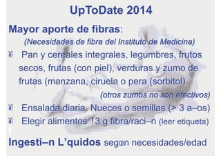 Mayor aporte de fibras:
(Necesidades de fibra del Instituto de Medicina)
•  Pan y cereales integrales, legumbres, frutos
secos, frutas (con piel), verduras y zumo de
frutas (manzana, ciruela o pera (sorbitol)
(otros zumos no son efectivos)
•  Ensalada diaria. Nueces o semillas (> 3 años)
•  Elegir alimentos ≥3 g fibra/ración (leer etiqueta)
Ingestión Líquidos según necesidades/edad
UpToDate 2014
 