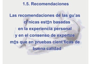 Las recomendaciones de las guías
clínicas están basadas
en la experiencia personal
y en el consenso de expertos
más que en pruebas científicas de
buena calidad
1.5. Recomendaciones
 
