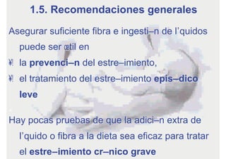 Asegurar suficiente fibra e ingestión de líquidos
puede ser útil en
•  la prevención del estreñimiento,
•  el tratamiento del estreñimiento episódico
leve
Hay pocas pruebas de que la adición extra de
líquido o fibra a la dieta sea eficaz para tratar
el estreñimiento crónico grave
1.5. Recomendaciones generales
 