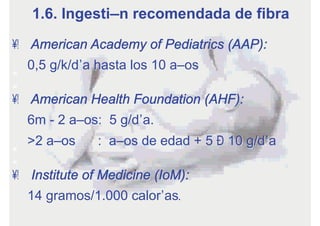 •  American Academy of Pediatrics (AAP):
0,5 g/k/día hasta los 10 años
•  American Health Foundation (AHF):
6m - 2 años: 5 g/día.
>2 años : años de edad + 5 – 10 g/día
•  Institute of Medicine (IoM):
14 gramos/1.000 calorías.
1.6. Ingestión recomendada de fibra
 