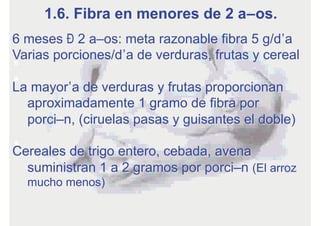 6 meses – 2 años: meta razonable fibra 5 g/día
Varias porciones/día de verduras, frutas y cereal
La mayoría de verduras y frutas proporcionan
aproximadamente 1 gramo de fibra por
porción, (ciruelas pasas y guisantes el doble)
Cereales de trigo entero, cebada, avena
suministran 1 a 2 gramos por porción (El arroz
mucho menos)
1.6. Fibra en menores de 2 años.
 