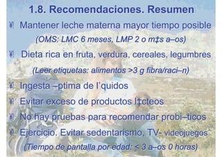 •  Mantener leche materna mayor tiempo posible
(OMS: LMC 6 meses, LMP 2 o más años)
•  Dieta rica en fruta, verdura, cereales, legumbres
(Leer etiquetas: alimentos >3 g fibra/ración)
•  Ingesta óptima de líquidos
•  Evitar exceso de productos lácteos
•  No hay pruebas para recomendar probióticos
•  Ejercicio. Evitar sedentarismo, TV- videojuegos
(Tiempo de pantalla por edad: < 3 años 0 horas)
1.8. Recomendaciones. Resumen
 