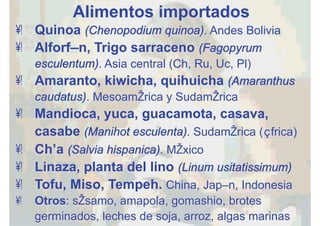 Alimentos importados
•  Quinoa (Chenopodium quinoa). Andes Bolivia
•  Alforfón, Trigo sarraceno (Fagopyrum
esculentum). Asia central (Ch, Ru, Uc, Pl)
•  Amaranto, kiwicha, quihuicha (Amaranthus
caudatus). Mesoamérica y Sudamérica
•  Mandioca, yuca, guacamota, casava,
casabe (Manihot esculenta). Sudamérica (África)
•  Chía (Salvia hispanica). México
•  Linaza, planta del lino (Linum usitatissimum)
•  Tofu, Miso, Tempeh. China, Japón, Indonesia
•  Otros: sésamo, amapola, gomashio, brotes
germinados, leches de soja, arroz, algas marinas
 