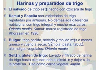 Harinas y preparados de trigo
•  El salvado de trigo está hecho con cáscara de trigo
•  Kamut y Espelta son variedades de trigo
reputadas por antiguas. No demasiada diferencia
nutricional con trigo integral y mucho más caros.
Oriente medio. Kamut: marca registrada de trigo
Khorasan en 1990
•  Bulgur: trigo cocido, secado y molido más o menos
grueso y vuelto a secar. Sémola, pasta, tabulé,
albóndigas vegetales. Oriente medio
•  Seitán, gluten de trigo: Lavado y filtrado de harina
de trigo hasta eliminar todo el almidón y dejar sólo
la proteína. Uso como carne vegetal. Japon
 