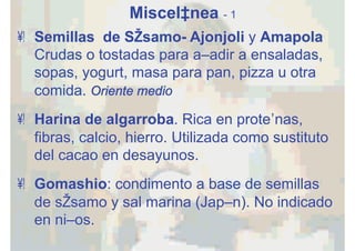 Miscelánea - 1
•  Semillas de Sésamo- Ajonjoli y Amapola
Crudas o tostadas para añadir a ensaladas,
sopas, yogurt, masa para pan, pizza u otra
comida. Oriente medio
•  Harina de algarroba. Rica en proteínas,
fibras, calcio, hierro. Utilizada como sustituto
del cacao en desayunos.
•  Gomashio: condimento a base de semillas
de sésamo y sal marina (Japón). No indicado
en niños.
 