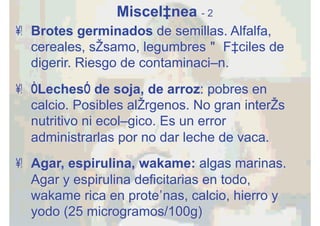 Miscelánea - 2
•  Brotes germinados de semillas. Alfalfa,
cereales, sésamo, legumbres" Fáciles de
digerir. Riesgo de contaminación.
•  “Leches” de soja, de arroz: pobres en
calcio. Posibles alérgenos. No gran interés
nutritivo ni ecológico. Es un error
administrarlas por no dar leche de vaca.
•  Agar, espirulina, wakame: algas marinas.
Agar y espirulina deficitarias en todo,
wakame rica en proteínas, calcio, hierro y
yodo (25 microgramos/100g)
 