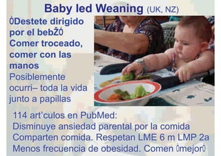 Baby led Weaning (UK, NZ)
“Destete dirigido
por el bebé”
Comer troceado,
comer con las
manos
Posiblemente
ocurrió toda la vida
junto a papillas
114 artículos en PubMed:
Disminuye ansiedad parental por la comida
Comparten comida. Respetan LME 6 m LMP 2a
Menos frecuencia de obesidad. Comen “mejor”
 
