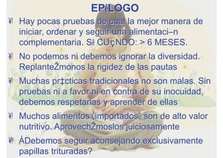 EPÍLOGO
•  Hay pocas pruebas de cual la mejor manera de
iniciar, ordenar y seguir una alimentación
complementaria. SÍ CUÁNDO: > 6 MESES.
•  No podemos ni debemos ignorar la diversidad.
Replanteémonos la rigidez de las pautas
•  Muchas prácticas tradicionales no son malas. Sin
pruebas ni a favor ni en contra de su inocuidad,
debemos respetarlas y aprender de ellas
•  Muchos alimentos “importados” son de alto valor
nutritivo. Aprovechémoslos juiciosamente
•  ¿Debemos seguir aconsejando exclusivamente
papillas trituradas?
 
