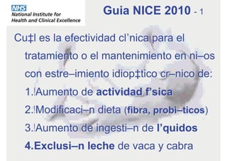 Cuál es la efectividad clínica para el
tratamiento o el mantenimiento en niños
con estreñimiento idiopático crónico de:
1. Aumento de actividad física
2. Modificación dieta (fibra, probióticos)
3. Aumento de ingestión de líquidos
4. Exclusión leche de vaca y cabra
Guia NICE 2010 - 1
 