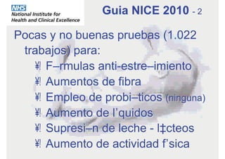 Pocas y no buenas pruebas (1.022
trabajos) para:
•  Fórmulas anti-estreñimiento
•  Aumentos de fibra
•  Empleo de probióticos (ninguna)
•  Aumento de líquidos
•  Supresión de leche - lácteos
•  Aumento de actividad física
Guia NICE 2010 - 2
 
