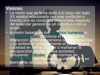 Visiones: La visión que se le ha dado a lo largo del siglo XX estaba relacionada con una condición o función que se considera deteriorada respecto del estándar general de un individuo o de su grupo. la visión basada en los  derechos humanos  o  modelos sociales  introduce el estudio de la interacción entre una persona con discapacidad y su ambiente; principalmente el papel de una sociedad en definir, causar o mantener la discapacidad dentro de esa sociedad, incluyendo  actitudes  o unas normas de  accesibilidad   que favorecen a una mayoría en detrimento de una minoría.   