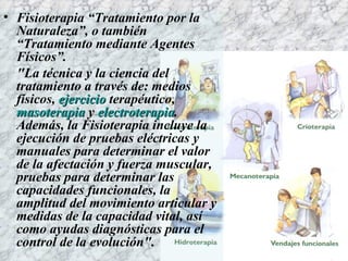 Fisioterapia “Tratamiento por la Naturaleza”, o también “Tratamiento mediante Agentes Físicos”. "La técnica y la ciencia del tratamiento a través de: medios físicos,  ejercicio   terapéutico,  masoterapia   y  electroterapia . Además, la Fisioterapia incluye la ejecución de pruebas eléctricas y manuales para determinar el valor de la afectación y fuerza muscular, pruebas para determinar las capacidades funcionales, la amplitud del movimiento articular y medidas de la capacidad vital, así como ayudas diagnósticas para el control de la evolución". 