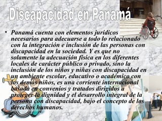 Panamá cuenta con elementos jurídicos necesarios para adecuarse a todo lo relacionado con la integración e inclusión de las personas con discapacidad en la sociedad. Y es que no solamente la adecuación física en los diferentes locales de carácter público o privado, sino la inclusión de los niños y niñas con discapacidad en un ambiente escolar, educativo o académico con los demás niños, es una corriente internacional basada en convenios y tratados dirigidos a proteger la dignidad y el desarrollo integral de la persona con discapacidad, bajo el concepto de los derechos humanos. Discapacidad en Panamá 