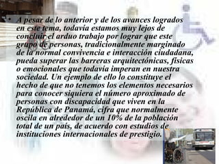 A pesar de lo anterior y de los avances logrados en este tema, todavía estamos muy lejos de concluir el arduo trabajo por lograr que este grupo de personas, tradicionalmente marginado de la normal convivencia e interacción ciudadana, pueda superar las barreras arquitectónicas, físicas o emocionales que todavía imperan en nuestra sociedad. Un ejemplo de ello lo constituye el hecho de que no tenemos los elementos necesarios para conocer siquiera el número aproximado de personas con discapacidad que viven en la República de Panamá, cifra que normalmente oscila en alrededor de un 10% de la población total de un país, de acuerdo con estudios de instituciones internacionales de prestigio.  