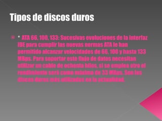 Tipos de discos duros *  ATA 66, 100, 133: Sucesivas evoluciones de la interfaz IDE para cumplir las nuevas normas ATA le han permitido alcanzar velocidades de 66, 100 y hasta 133 MBps. Para soportar este flujo de datos necesitan utilizar un cable de ochenta hilos, si se emplea otro el rendimiento será como máximo de 33 MBps. Son los discos duros más utilizados en la actualidad. 
