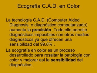 Ecografía C.A.D. en Color La tecnología C.A.D. (Computer Aided Diagnosis, o diagnóstico computarizado) aumenta la  precisión . Todo ello permite diagnósticos imposibles con otros medios diagnósticos ya que ofrecen una sensibilidad del 99.8% . La ecografía en color es un proceso desarrollado para resaltar la patología con color y mejorar así la  sensibilidad  del diagnóstico.  