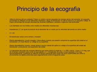 Principio de la ecografia Utiliza la técnica del eco pulsado: Pulsar un cristal y enviar paquetes de energía dentro del paciente. Un pequeño porcentaje es reflejado en las diferentes interfases y llega al transductor el cual la traduce a un pequeño voltaje. El mayor porcentaje de energía atraviesa las diversas interfases y penetra a regiones mas profundas. Las interfases son los límites entre medios de diferentes impedancias. Impedancia ( Z ) es igual al producto de la densidad de un medio por la velocidad del sonido en dicho medio: Z = VD El transductor actúa como emisor y receptor Efecto piezoeléctrico, (modo receptor ) tiene efecto cuando una presión comprime la superficie del cristal en el transductor y lo hace liberar un voltaje en su superficie. Efecto piezoeléctrico inverso, (modo emisor) ocurre cuando de aplica un voltaje a la superficie del cristal del transductor, produciendo una expansión del cristal. La intensidad del pulso de corriente eléctrica que actúa sobre el cristal es = 1 a 300 v aprox. y dura <1.0 msg, que es el tiempo necesario para emitir el equivalente a 2 - 3 longitudes de onda, lo que equivale a 5-6 msg aproximadamente, quedando en silencio el tiempo suficiente para recibir los ecos superficiales así como lo provenientes de tejidos profundos para seguidamente emitir el siguiente pulso. 