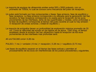 La mayoría de equipos de ultrasonido emiten entre 500 y 3000 pulsos/s, con un promedio de 1000/s, lo cual se conoce como frecuencia del pulso de recepción. Un pulso está formado por tres componentes o fases: fase emisora, fase de equilibrio y fase receptora. La fase emisora corresponde a la utilizada para la generación del haz acústico; la fase receptora corresponde a la usada para la recepción de los ecos provenientes de las interfases, tanto de las superficiales y medias, como profundas; y la fase de equilibrio corresponde al tiempo del pulso durante el cual no hay emisión ni recepción de ondas sonoras ( cristal en equilibrio ). La mayoría de ecógrafos tienen un profundidad de exploración máxima promedio de 20 cm. Como la velocidad del sonido en los tejidos es de aprox. 1540 m/sg, el tiempo empleado desde la emisión del haz ultrasónico hasta la recepción de los ecos provenientes de las interfases mas profundas será: 40 cm/154.000 cm/s= 0.26 ms PULSO ( 1 ms ) = emisión ( 6 ms ) + recepción ( 0.26 ms ) + equilibrio (0.73 ms) Las fases de equilibrio separan en el tiempo las fases activas y permiten el procesamiento de los ecos sin interferencias de los pulsos precedentes y siguientes. 