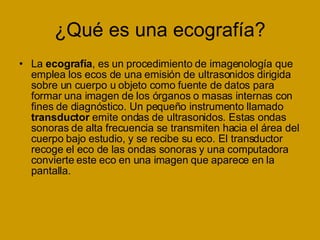 ¿Qué es una ecografía? La  ecografía , es un procedimiento de imagenología que emplea los ecos de una emisión de ultrasonidos dirigida sobre un cuerpo u objeto como fuente de datos para formar una imagen de los órganos o masas internas con fines de diagnóstico. Un pequeño instrumento llamado  transductor  emite ondas de ultrasonidos. Estas ondas sonoras de alta frecuencia se transmiten hacia el área del cuerpo bajo estudio, y se recibe su eco. El transductor recoge el eco de las ondas sonoras y una computadora convierte este eco en una imagen que aparece en la pantalla. 