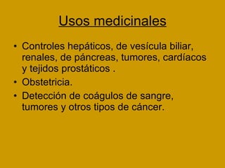 Usos medicinales Controles hepáticos, de vesícula biliar, renales, de páncreas, tumores, cardíacos y tejidos prostáticos . Obstetricia. Detección de coágulos de sangre, tumores y otros tipos de cáncer. 