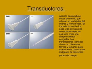 Transductores: Aparato que produce ondas de sonido que rebotan en los tejidos del cuerpo y forman ecos. El transductor recibe los ecos y los envía a una computadora que los usa para crear una imagen llamada ecografía. Los transductores (sondas) vienen en diferentes formas y tamaños para usarlos en la creación de imágenes de diferentes partes del cuerpo.   