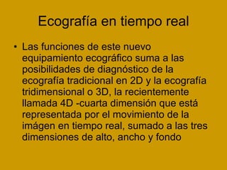 Ecografía en tiempo real Las funciones de este nuevo equipamiento ecográfico suma a las posibilidades de diagnóstico de la ecografía tradicional en 2D y la ecografía tridimensional o 3D, la recientemente llamada 4D -cuarta dimensión que está representada por el movimiento de la imágen en tiempo real, sumado a las tres dimensiones de alto, ancho y fondo  