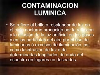 CONTAMINACION LUMINICA Se refiere al brillo o resplandor de luz en el cielo nocturno producido por la reflexión y la difusión de la luz artificial en los gases y en las partículas del aire por el uso de luminarias ó excesos de iluminación, así como la intrusión de luz o de determinadas longitudes de onda del espectro en lugares no deseados.  