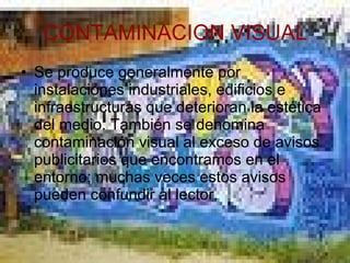 CONTAMINACION VISUAL Se produce generalmente por instalaciones industriales, edificios e infraestructuras que deterioran la estética del medio. También se denomina contaminación visual al exceso de avisos publicitarios que encontramos en el entorno; muchas veces estos avisos pueden confundir al lector. 