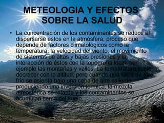 METEOLOGIA Y EFECTOS  SOBRE LA SALUD La concentración de los contaminantes se reduce al dispersarse estos en la atmósfera, proceso que depende de factores climatológicos como la temperatura, la velocidad del viento, el movimiento de sistemas de altas y bajas presiones y la interacción de éstos con la topografía local, por ejemplo las montañas y valles. La temperatura suele decrecer con la altitud, pero cuando una capa de aire frío se asienta bajo una capa de aire caliente produciendo una inversión térmica, la mezcla atmosférica se retarda y los contaminantes se acumulan cerca del suelo.  