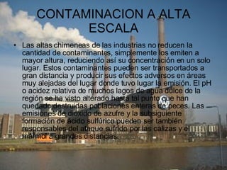 CONTAMINACION A ALTA ESCALA Las altas chimeneas de las industrias no reducen la cantidad de contaminantes, simplemente los emiten a mayor altura, reduciendo así su concentración en un solo lugar. Estos contaminantes pueden ser transportados a gran distancia y producir sus efectos adversos en áreas muy alejadas del lugar donde tuvo lugar la emisión. El pH o acidez relativa de muchos lagos de agua dulce de la región se ha visto alterado hasta tal punto que han quedado destruidas poblaciones enteras de peces. Las emisiones de dióxido de azufre y la subsiguiente formación de ácido sulfúrico pueden ser también responsables del ataque sufrido por las calizas y el mármol a grandes distancias. 