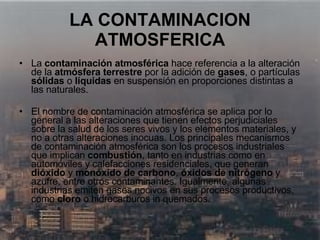 LA CONTAMINACION ATMOSFERICA La  contaminación atmosférica  hace referencia a la alteración de la  atmósfera terrestre  por la adición de  gases , o partículas  sólidas  o  líquidas  en suspensión en proporciones distintas a las naturales. El nombre de contaminación atmosférica se aplica por lo general a las alteraciones que tienen efectos perjudiciales sobre la salud de los seres vivos y los elementos materiales, y no a otras alteraciones inocuas. Los principales mecanismos de contaminación atmosférica son los procesos industriales que implican  combustión , tanto en industrias como en automóviles y calefacciones residenciales, que generan  dióxido  y  monóxido de carbono ,  óxidos de nitrógeno  y azufre, entre otros contaminantes. Igualmente, algunas industrias emiten gases nocivos en sus procesos productivos, como  cloro  o hidrocarburos in quemados.   
