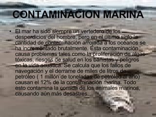 CONTAMINACION MARINA El mar ha sido siempre un vertedero de los desperdicios del hombre, pero en el último siglo la cantidad de contaminación arrojada a los océanos se ha incrementado brutalmente. Esta contaminación causa problemas tales como la proliferación de algas tóxicas, riesgos de salud en los bañistas y peligros en la vida acuática. Se calcula que los fallos de navegación y el derrame de miles de litros de petróleo ( 1 millón de toneladas de petróleo al año) causan el 12% de la contaminación marina. Todo esto contamina la comida de los animales marinos, causando aún más desastres. 